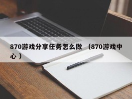 870游戏分享任务怎么做 （870游戏中心 ）