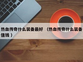 热血传奇什么装备最好 （热血传奇什么装备值钱 ）