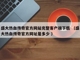 盛大热血传奇官方网站完整客户端下载 （盛大热血传奇官方网址是多少 ）