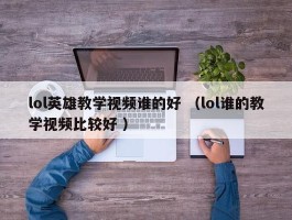 lol英雄教学视频谁的好 （lol谁的教学视频比较好 ）