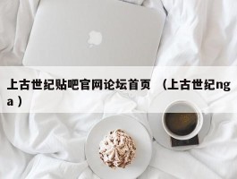 上古世纪贴吧官网论坛首页 （上古世纪nga ）