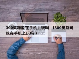 300英雄能在手机上玩吗 （300英雄可以在手机上玩吗 ）