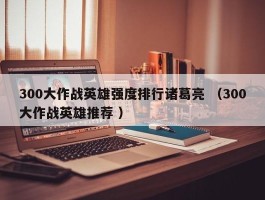 300大作战英雄强度排行诸葛亮 （300大作战英雄推荐 ）