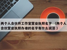 两个人合伙开工作室营业执照名字 （两个人合伙营业执照办谁的名字有什么说法 ）