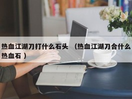 热血江湖刀打什么石头 （热血江湖刀合什么热血石 ）