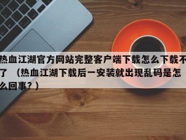热血江湖官方网站完整客户端下载怎么下载不了 （热血江湖下载后一安装就出现乱码是怎么回事? ）