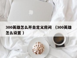 300英雄怎么开自定义房间 （300英雄怎么设置 ）