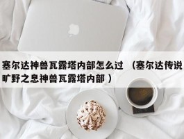 塞尔达神兽瓦露塔内部怎么过 （塞尔达传说旷野之息神兽瓦露塔内部 ）