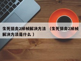 生死狙击2掉帧解决方法 （生死狙击2掉帧解决方法是什么 ）