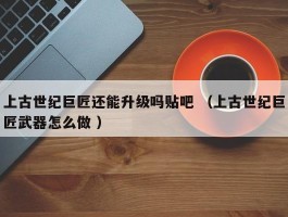 上古世纪巨匠还能升级吗贴吧 （上古世纪巨匠武器怎么做 ）