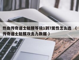 热血传奇道士骷髅等级1到7属性怎么选 （传奇道士骷髅攻击力数据 ）