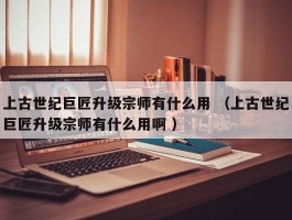 上古世纪巨匠升级宗师有什么用 （上古世纪巨匠升级宗师有什么用啊 ）