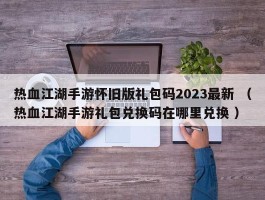 热血江湖手游怀旧版礼包码2023最新 （热血江湖手游礼包兑换码在哪里兑换 ）