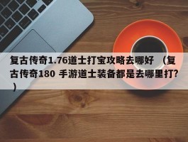 复古传奇1.76道士打宝攻略去哪好 （复古传奇180 手游道士装备都是去哪里打? ）