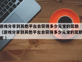游戏分享到其他平台会获得多少元宝的奖励 （游戏分享到其他平台会获得多少元宝的奖励呢 ）