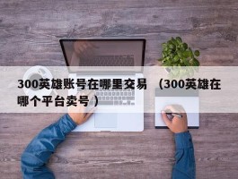 300英雄账号在哪里交易 （300英雄在哪个平台卖号 ）