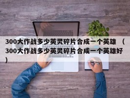 300大作战多少英灵碎片合成一个英雄 （300大作战多少英灵碎片合成一个英雄好 ）