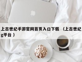 上古世纪手游官网首页入口下载 （上古世纪g平台 ）