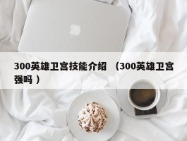 300英雄卫宫技能介绍 （300英雄卫宫强吗 ）