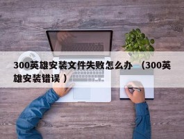 300英雄安装文件失败怎么办 （300英雄安装错误 ）