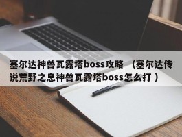 塞尔达神兽瓦露塔boss攻略 （塞尔达传说荒野之息神兽瓦露塔boss怎么打 ）