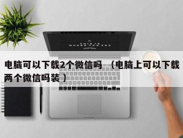 电脑可以下载2个微信吗 （电脑上可以下载两个微信吗装 ）
