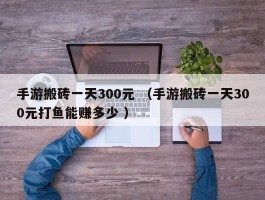 手游搬砖一天300元 （手游搬砖一天300元打鱼能赚多少 ）