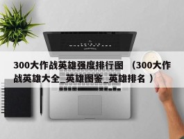 300大作战英雄强度排行图 （300大作战英雄大全_英雄图鉴_英雄排名 ）