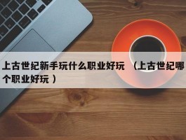 上古世纪新手玩什么职业好玩 （上古世纪哪个职业好玩 ）