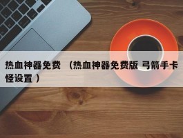 热血神器免费 （热血神器免费版 弓箭手卡怪设置 ）