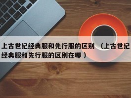 上古世纪经典服和先行服的区别 （上古世纪经典服和先行服的区别在哪 ）