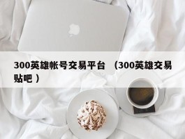 300英雄帐号交易平台 （300英雄交易贴吧 ）