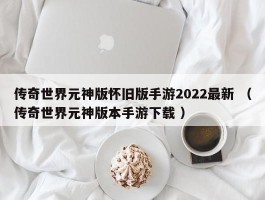 传奇世界元神版怀旧版手游2022最新 （传奇世界元神版本手游下载 ）