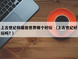 上古世纪和魔兽世界哪个好玩 （上古世纪好玩吗? ）