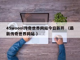 45woool传奇世界网站今日新开 （最新传奇世界网站 ）