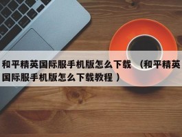 和平精英国际服手机版怎么下载 （和平精英国际服手机版怎么下载教程 ）
