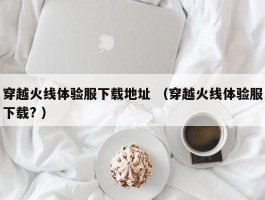 穿越火线体验服下载地址 （穿越火线体验服下载? ）