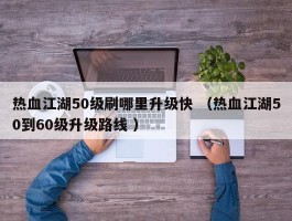 热血江湖50级刷哪里升级快 （热血江湖50到60级升级路线 ）