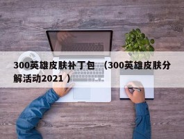 300英雄皮肤补丁包 （300英雄皮肤分解活动2021 ）