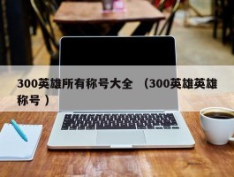 300英雄所有称号大全 （300英雄英雄称号 ）
