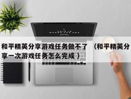 和平精英分享游戏任务做不了 （和平精英分享一次游戏任务怎么完成 ）