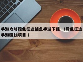 手游攻略绿色征途捕鱼手游下载 （绿色征途手游赚钱项目 ）