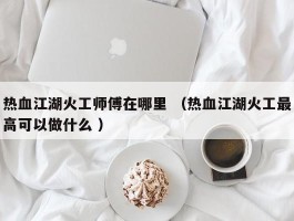 热血江湖火工师傅在哪里 （热血江湖火工最高可以做什么 ）