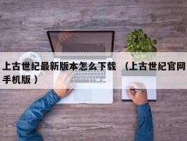 上古世纪最新版本怎么下载 （上古世纪官网手机版 ）