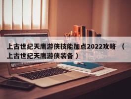 上古世纪天鹰游侠技能加点2022攻略 （上古世纪天鹰游侠装备 ）