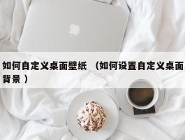 如何自定义桌面壁纸 （如何设置自定义桌面背景 ）
