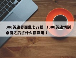 300英雄界面乱七八糟 （300英雄切到桌面之后点什么都没用 ）