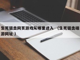 生死狙击网页游戏从哪里进入 （生死狙击端游网址 ）