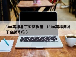 300英雄补丁安装教程 （300英雄用补丁会封号吗 ）