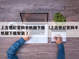 上古世纪官网手机版下载 （上古世纪官网手机版下载安装 ）